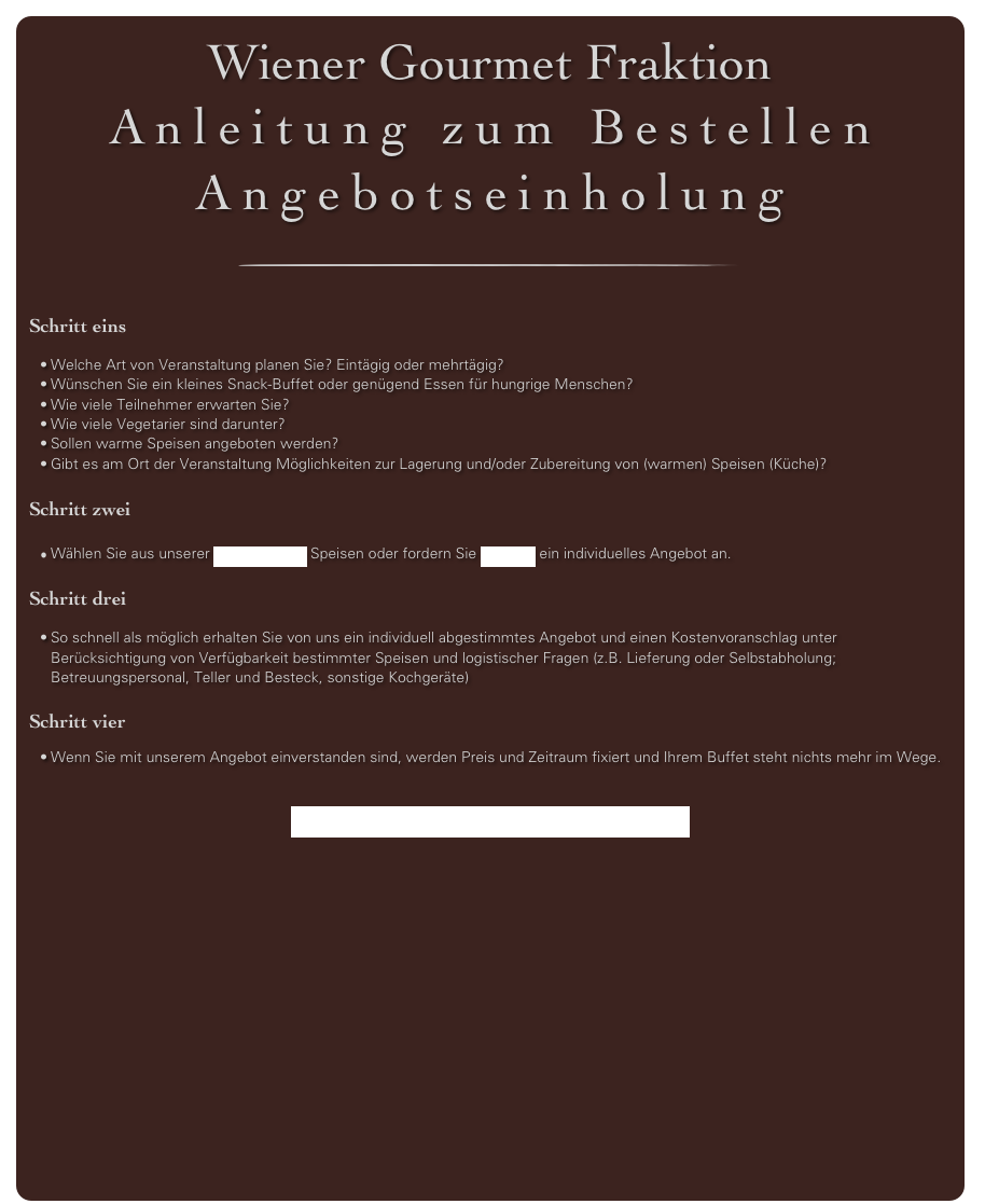 Wiener Gourmet Fraktion
Anleitung zum Bestellen
Angebotseinholung
￼

Schritt eins 

Welche Art von Veranstaltung planen Sie? Eintägig oder mehrtägig?
Wünschen Sie ein kleines Snack-Buffet oder genügend Essen für hungrige Menschen?
Wie viele Teilnehmer erwarten Sie?
Wie viele Vegetarier sind darunter?
Sollen warme Speisen angeboten werden?
Gibt es am Ort der Veranstaltung Möglichkeiten zur Lagerung und/oder Zubereitung von (warmen) Speisen (Küche)?

Schritt zwei
 
Wählen Sie aus unserer Angebotsliste Speisen oder fordern Sie per Mail ein individuelles Angebot an.

Schritt drei

So schnell als möglich erhalten Sie von uns ein individuell abgestimmtes Angebot und einen Kostenvoranschlag unter Berücksichtigung von Verfügbarkeit bestimmter Speisen und logistischer Fragen (z.B. Lieferung oder Selbstabholung; Betreuungspersonal, Teller und Besteck, sonstige Kochgeräte) 

Schritt vier

Wenn Sie mit unserem Angebot einverstanden sind, werden Preis und Zeitraum fixiert und Ihrem Buffet steht nichts mehr im Wege.


BESTELLUNG PER MAIL HIER

 