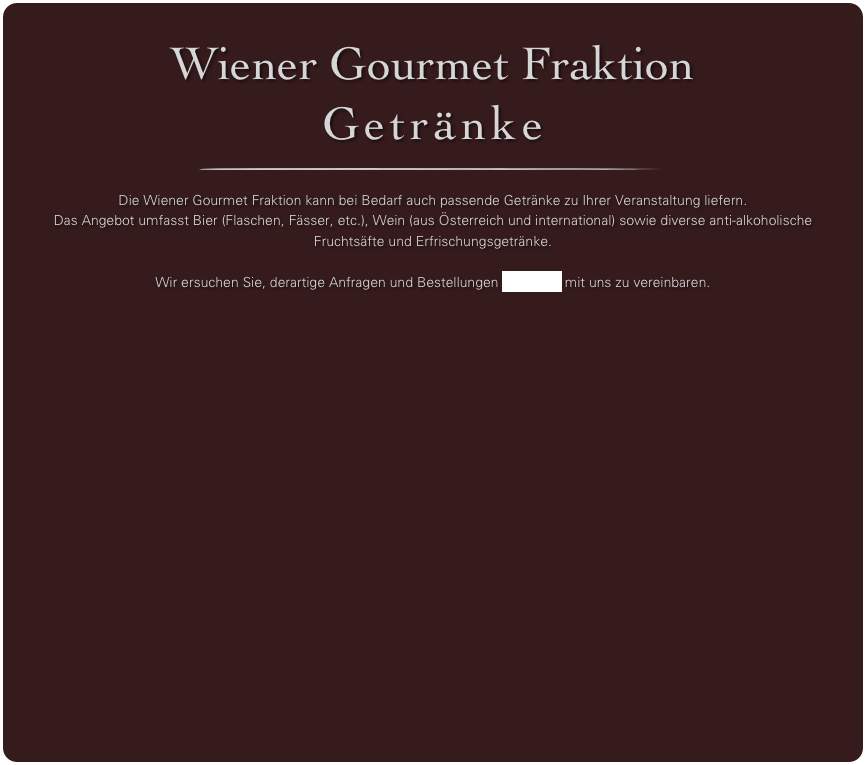 Wiener Gourmet Fraktion
Getränke
￼

Die Wiener Gourmet Fraktion kann bei Bedarf auch passende Getränke zu Ihrer Veranstaltung liefern. 
Das Angebot umfasst Bier (Flaschen, Fässer, etc.), Wein (aus Österreich und international) sowie diverse anti-alkoholische Fruchtsäfte und Erfrischungsgetränke. 

Wir ersuchen Sie, derartige Anfragen und Bestellungen per Email mit uns zu vereinbaren.

