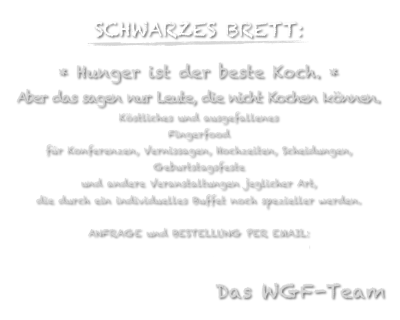 SCHWARZES BRETT:
￼
* Hunger ist der beste Koch. *
Aber das sagen nur Leute, die nicht Kochen können.
Köstliches und ausgefallenes
Fingerfood 
für Konferenzen, Vernissagen, Hochzeiten, Scheidungen, Geburtstagsfeste 
und andere Veranstaltungen jeglicher Art,
die durch ein individuelles Buffet noch spezieller werden.

ANFRAGE und BESTELLUNG PER EMAIL: 
OFFICE@WIENERGOURMETFRAKTION.AT

Das WGF-Team