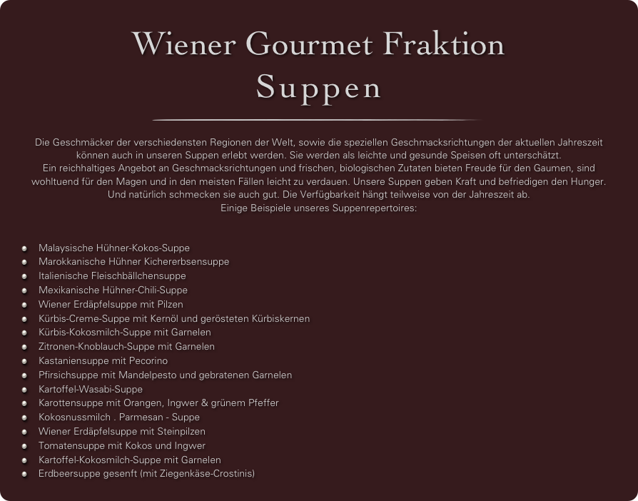 Wiener Gourmet Fraktion
Suppen
￼

Die Geschmäcker der verschiedensten Regionen der Welt, sowie die speziellen Geschmacksrichtungen der aktuellen Jahreszeit können auch in unseren Suppen erlebt werden. Sie werden als leichte und gesunde Speisen oft unterschätzt. 
Ein reichhaltiges Angebot an Geschmacksrichtungen und frischen, biologischen Zutaten bieten Freude für den Gaumen, sind wohltuend für den Magen und in den meisten Fällen leicht zu verdauen. Unsere Suppen geben Kraft und befriedigen den Hunger. Und natürlich schmecken sie auch gut. Die Verfügbarkeit hängt teilweise von der Jahreszeit ab.
Einige Beispiele unseres Suppenrepertoires:


Malaysische Hühner-Kokos-Suppe
Marokkanische Hühner Kichererbsensuppe
Italienische Fleischbällchensuppe
Mexikanische Hühner-Chili-Suppe
Wiener Erdäpfelsuppe mit Pilzen
Kürbis-Creme-Suppe mit Kernöl und gerösteten Kürbiskernen
Kürbis-Kokosmilch-Suppe mit Garnelen 
Zitronen-Knoblauch-Suppe mit Garnelen 
Kastaniensuppe mit Pecorino 
Pfirsichsuppe mit Mandelpesto und gebratenen Garnelen
Kartoffel-Wasabi-Suppe
Karottensuppe mit Orangen, Ingwer & grünem Pfeffer
Kokosnussmilch . Parmesan - Suppe
Wiener Erdäpfelsuppe mit Steinpilzen
Tomatensuppe mit Kokos und Ingwer
Kartoffel-Kokosmilch-Suppe mit Garnelen
 Erdbeersuppe gesenft (mit Ziegenkäse-Crostinis)