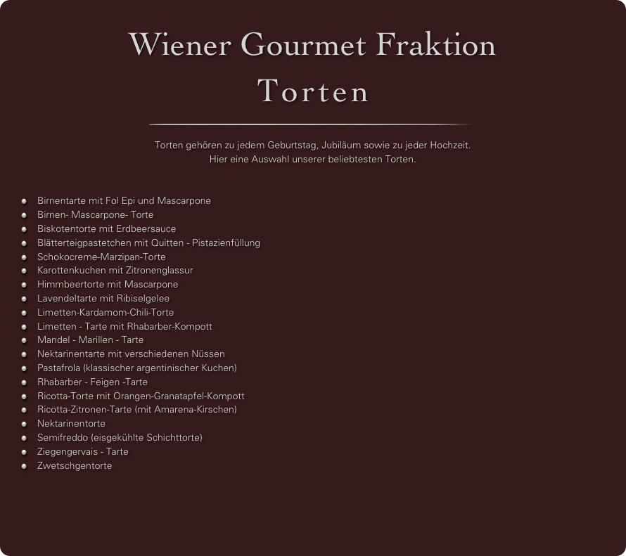 Wiener Gourmet Fraktion
Torten
￼

Torten gehören zu jedem Geburtstag, Jubiläum sowie zu jeder Hochzeit.
Hier eine Auswahl unserer beliebtesten Torten.


Birnentarte mit Fol Epi und Mascarpone
Birnen- Mascarpone- Torte
Biskotentorte mit Erdbeersauce
Blätterteigpastetchen mit Quitten - Pistazienfüllung
Schokocreme-Marzipan-Torte
Karottenkuchen mit Zitronenglassur
Himmbeertorte mit Mascarpone
Lavendeltarte mit Ribiselgelee
Limetten-Kardamom-Chili-Torte
Limetten - Tarte mit Rhabarber-Kompott
Mandel - Marillen - Tarte
Nektarinentarte mit verschiedenen Nüssen
Pastafrola (klassischer argentinischer Kuchen)
Rhabarber - Feigen -Tarte
Ricotta-Torte mit Orangen-Granatapfel-Kompott
Ricotta-Zitronen-Tarte (mit Amarena-Kirschen)
Nektarinentorte
Semifreddo (eisgekühlte Schichttorte)
Ziegengervais - Tarte
Zwetschgentorte


