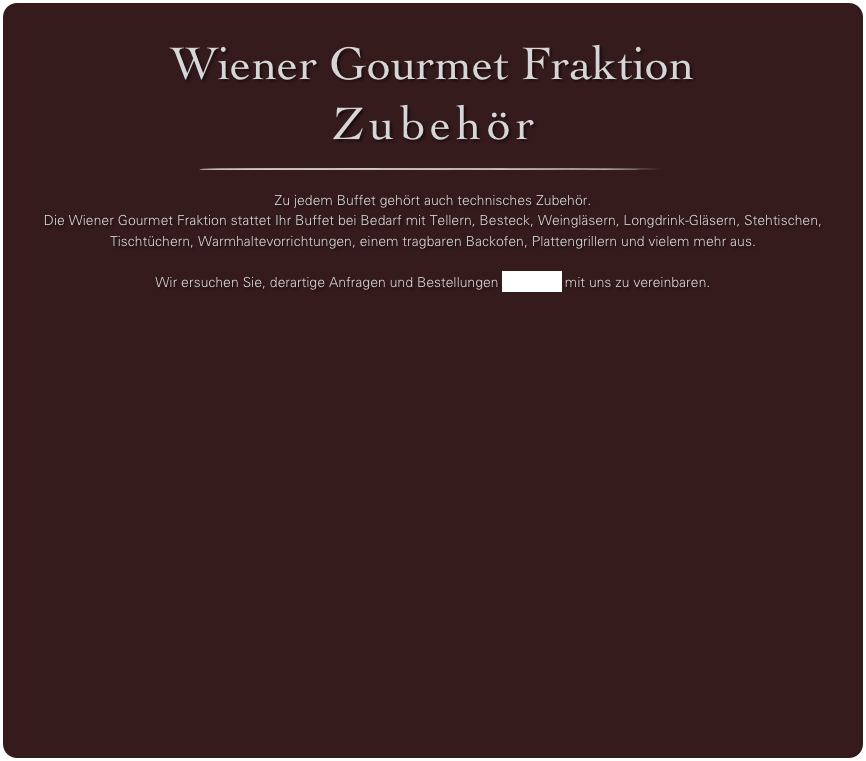 Wiener Gourmet Fraktion
Zubehör
￼

Zu jedem Buffet gehört auch technisches Zubehör. 
Die Wiener Gourmet Fraktion stattet Ihr Buffet bei Bedarf mit Tellern, Besteck, Weingläsern, Longdrink-Gläsern, Stehtischen, Tischtüchern, Warmhaltevorrichtungen, einem tragbaren Backofen, Plattengrillern und vielem mehr aus. 

Wir ersuchen Sie, derartige Anfragen und Bestellungen per Email mit uns zu vereinbaren.

